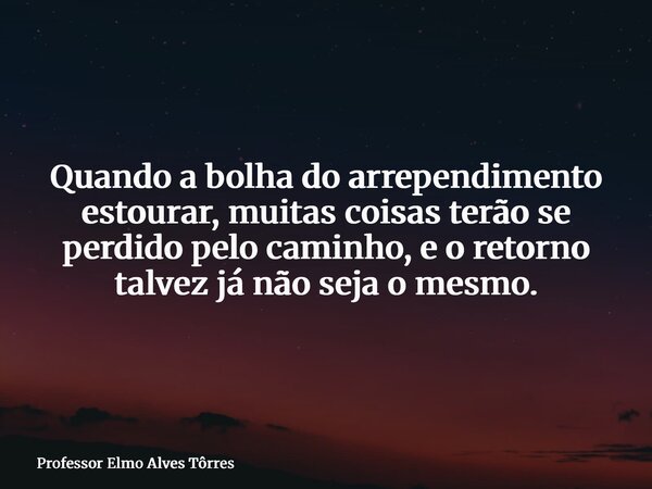 Quando a bolha do arrependimento estourar, muitas coisas terão se perdido pelo caminho, e o retorno talvez já não seja o mesmo.... Frase de Professor Elmo Alves Tôrres.