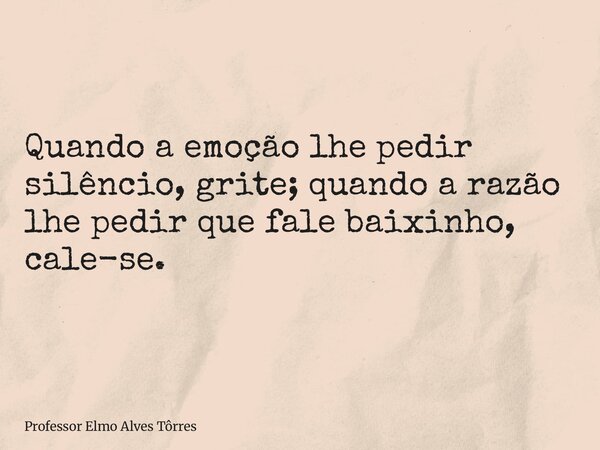 Quando a emoção lhe pedir silêncio, grite; quando a razão lhe pedir que fale baixinho, cale-se.... Frase de Professor Elmo Alves Tôrres.