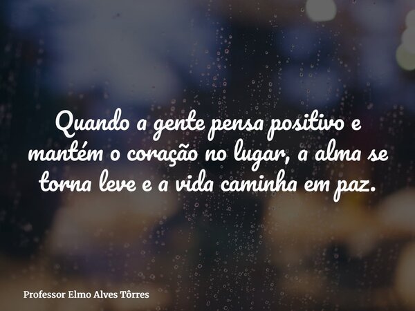 Quando a gente pensa positivo e mantém o coração no lugar, a alma se torna leve e a vida caminha em paz.... Frase de Professor Elmo Alves Tôrres.