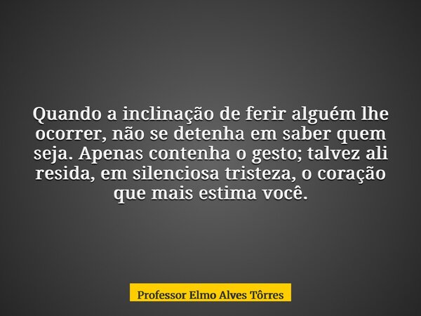 Quando a inclinação de ferir alguém lhe ocorrer, não se detenha em saber quem seja. Apenas contenha o gesto; talvez ali resida, em silenciosa tristeza, o coraçã... Frase de Professor Elmo Alves Tôrres.