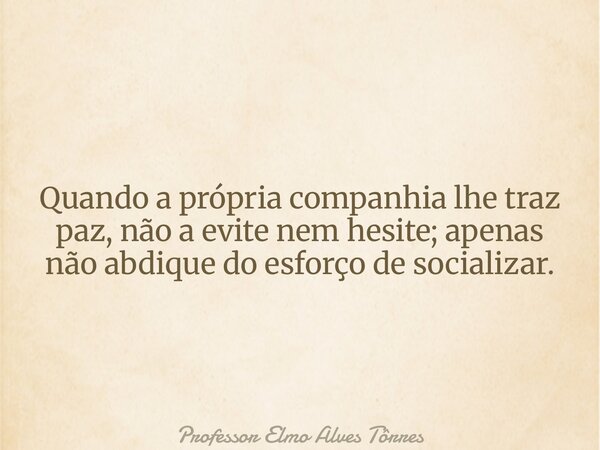 Quando a própria companhia lhe traz paz, não a evite nem hesite; apenas não abdique do esforço de socializar.... Frase de Professor Elmo Alves Tôrres.