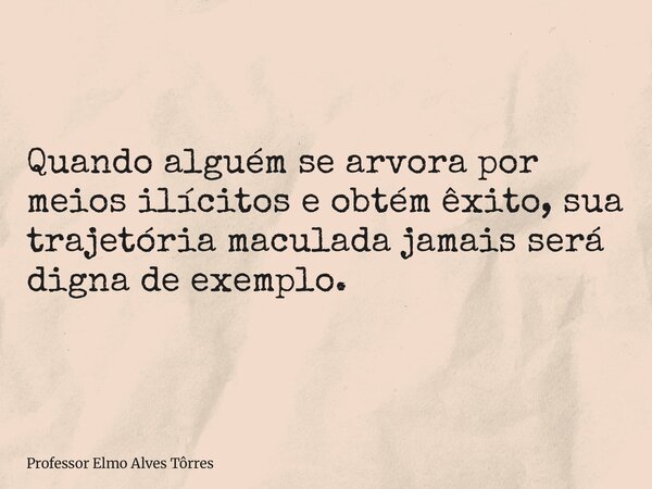 Quando alguém se arvora por meios ilícitos e obtém êxito, sua trajetória maculada jamais será digna de exemplo.... Frase de Professor Elmo Alves Tôrres.