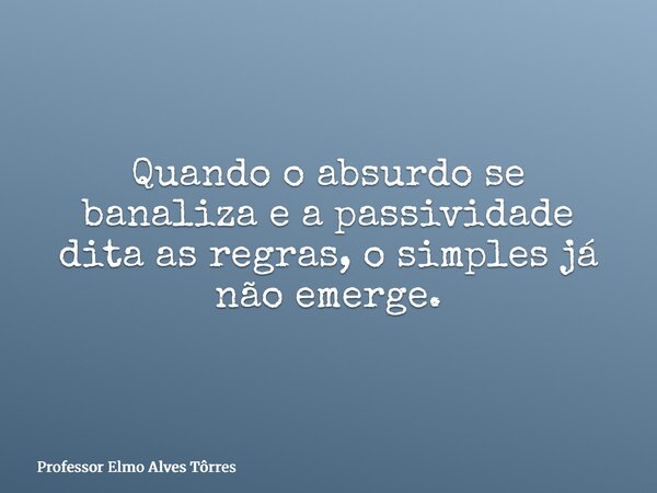 Quando o absurdo se banaliza e a passividade dita as regras, o simples já não emerge.... Frase de Professor Elmo Alves Tôrres.