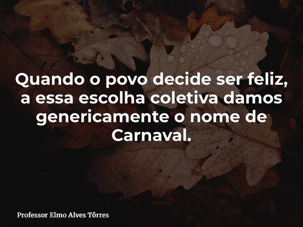 Quando o povo decide ser feliz, a essa escolha coletiva damos genericamente o nome de Carnaval.... Frase de Professor Elmo Alves Tôrres.