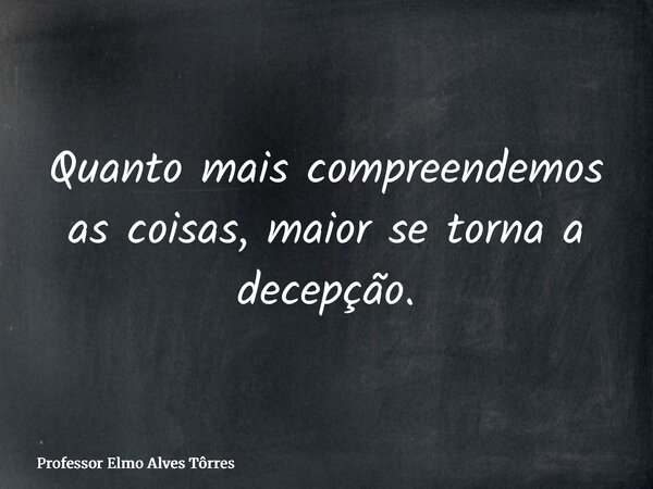 Quanto mais compreendemos as coisas, maior se torna a decepção.... Frase de Professor Elmo Alves Tôrres.