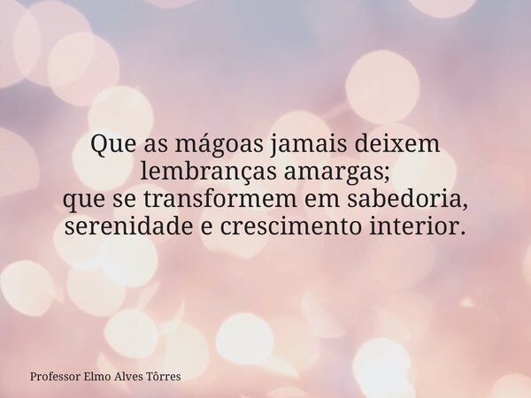 Que as mágoas jamais deixem lembranças amargas; que se transformem em sabedoria, serenidade e crescimento interior.... Frase de Professor Elmo Alves Tôrres.