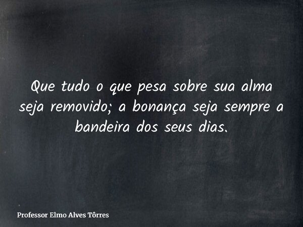 Que tudo o que pesa sobre sua alma seja removido; a bonança seja sempre a bandeira dos seus dias.... Frase de Professor Elmo Alves Tôrres.