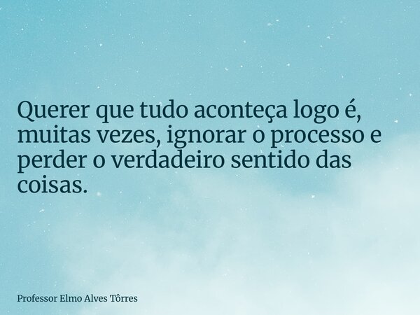 Querer que tudo aconteça logo é, muitas vezes, ignorar o processo e perder o verdadeiro sentido das coisas.... Frase de Professor Elmo Alves Tôrres.