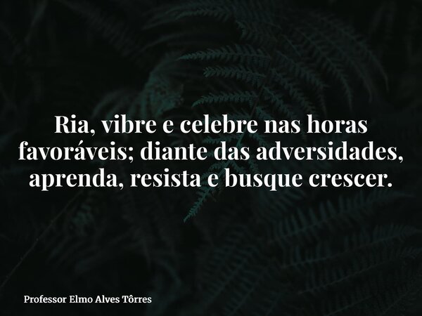 Ria, vibre e celebre nas horas favoráveis; diante das adversidades, aprenda, resista e busque crescer.... Frase de Professor Elmo Alves Tôrres.