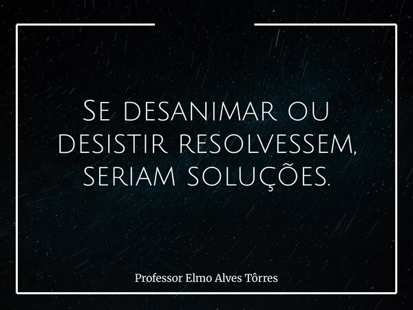 Se desanimar ou desistir resolvessem, seriam soluções.... Frase de Professor Elmo Alves Tôrres.