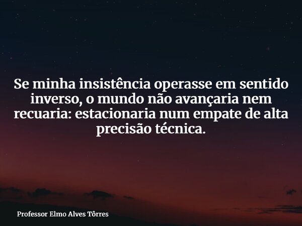 Se minha insistência operasse em sentido inverso, o mundo não avançaria nem recuaria: estacionaria num empate de alta precisão técnica.... Frase de Professor Elmo Alves Tôrres.