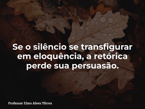 Se o silêncio se transfigurar em eloquência, a retórica perde sua persuasão.... Frase de Professor Elmo Alves Tôrres.