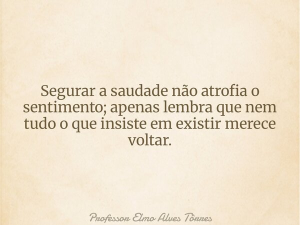 Segurar a saudade não atrofia o sentimento; apenas lembra que nem tudo o que insiste em existir merece voltar.... Frase de Professor Elmo Alves Tôrres.