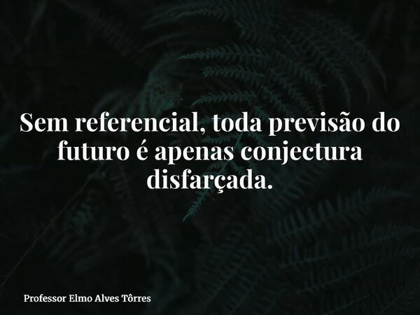 Sem referencial, toda previsão do futuro é apenas conjectura disfarçada.... Frase de Professor Elmo Alves Tôrres.