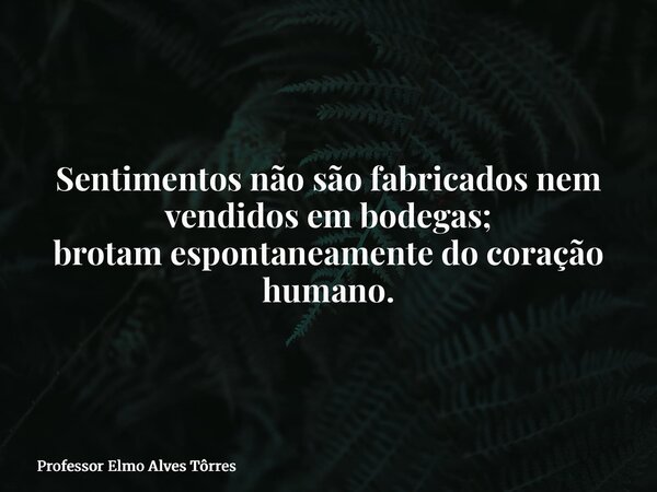 Sentimentos não são fabricados nem vendidos em bodegas; brotam espontaneamente do coração humano.... Frase de Professor Elmo Alves Tôrres.