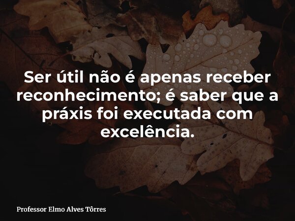 Ser útil não é apenas receber reconhecimento; é saber que a práxis foi executada com excelência.... Frase de Professor Elmo Alves Tôrres.