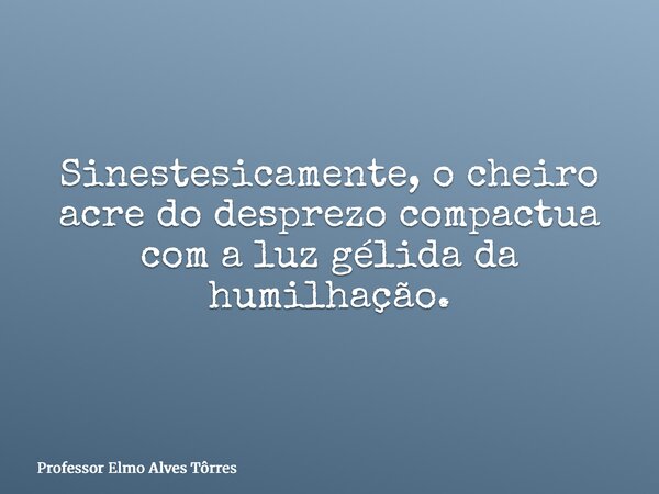 Sinestesicamente, o cheiro acre do desprezo compactua com a luz gélida da humilhação.... Frase de Professor Elmo Alves Tôrres.