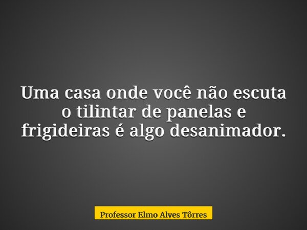 Uma casa onde você não escuta o tilintar de panelas e frigideiras é algo desanimador.... Frase de Professor Elmo Alves Tôrres.