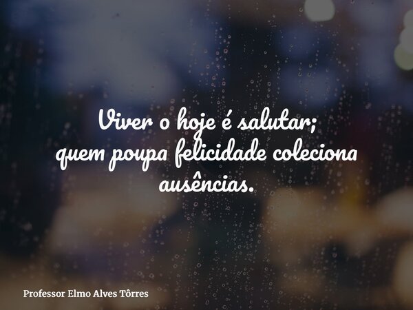 Viver o hoje é salutar; quem poupa felicidade coleciona ausências.... Frase de Professor Elmo Alves Tôrres.