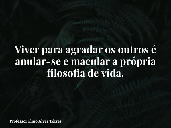 Viver para agradar os outros é anular-se e macular a própria filosofia de vida.... Frase de Professor Elmo Alves Tôrres.