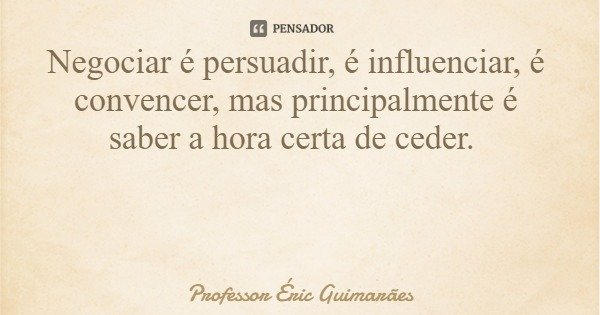 Negociar é persuadir, é influenciar, é convencer, mas principalmente é saber a hora certa de ceder.... Frase de Professor Éric Guimarães.