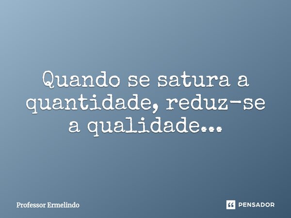 Quando se satura a quantidade, reduz-se a qualidade...... Frase de Professor Ermelindo.