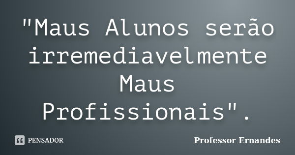 "Maus Alunos serão irremediavelmente Maus Profissionais".... Frase de Professor Ernandes.