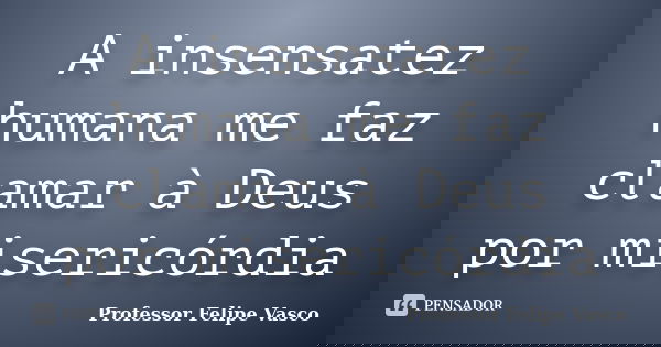 A insensatez humana me faz clamar à Deus por misericórdia... Frase de Professor Felipe Vasco.