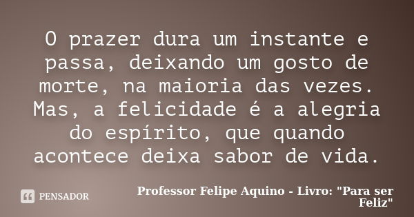 O prazer dura um instante e passa, deixando um gosto de morte, na maioria das vezes. Mas, a felicidade é a alegria do espírito, que quando acontece deixa sabor ... Frase de Professor Felipe Aquino - Livro 