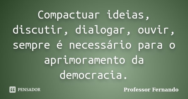 Compactuar ideias, discutir, dialogar, ouvir, sempre é necessário para o aprimoramento da democracia.... Frase de Professor Fernando.
