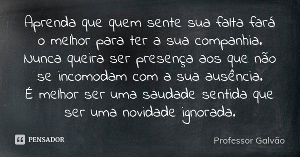 Aprenda que quem sente sua falta fará o melhor para ter a sua companhia. Nunca queira ser presença aos que não se incomodam com a sua ausência. É melhor ser uma... Frase de Professor Galvão.