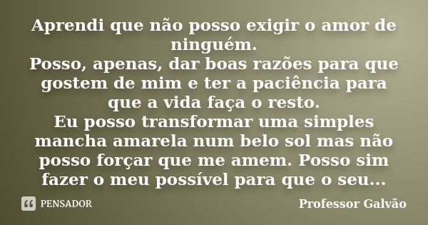 Aprendi que não posso exigir o amor de ninguém. Posso, apenas, dar boas razões para que gostem de mim e ter a paciência para que a vida faça o resto. Eu posso t... Frase de Professor Galvão.