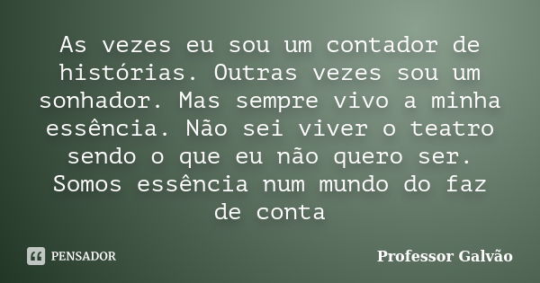 As vezes eu sou um contador de histórias. Outras vezes sou um sonhador. Mas sempre vivo a minha essência. Não sei viver o teatro sendo o que eu não quero ser. S... Frase de Professor Galvão.