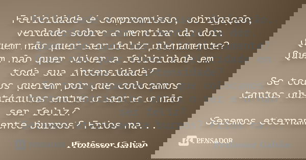 Felicidade é compromisso, obrigação, verdade sobre a mentira da dor. Quem não quer ser feliz plenamente? Quem não quer viver a felicidade em toda sua intensidad... Frase de Professor Galvão.