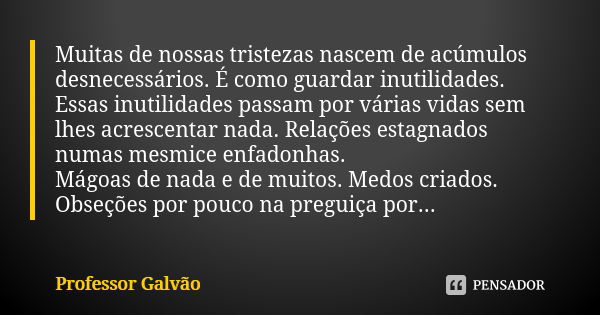 Muitas de nossas tristezas nascem de acúmulos desnecessários. É como guardar inutilidades. Essas inutilidades passam por várias vidas sem lhes acrescentar nada.... Frase de Professor Galvão.