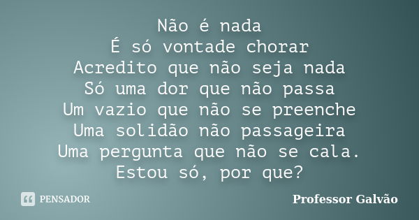 Não é nada É só vontade chorar Acredito que não seja nada Só uma dor que não passa Um vazio que não se preenche Uma solidão não passageira Uma pergunta que não ... Frase de Professor Galvão.