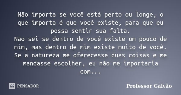 Não importa se você está perto ou longe, o que importa é que você existe, para que eu possa sentir sua falta. Não sei se dentro de você existe um pouco de mim, ... Frase de Professor Galvão.