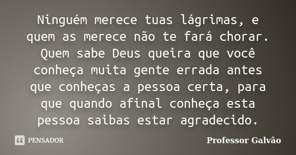 Ninguém merece tuas lágrimas, e quem as merece não te fará chorar. Quem sabe Deus queira que você conheça muita gente errada antes que conheças a pessoa certa, ... Frase de Professor Galvão.