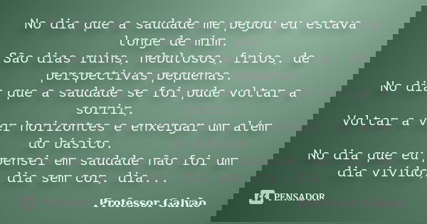 No dia que a saudade me pegou eu estava longe de mim. São dias ruins, nebulosos, frios, de perspectivas pequenas. No dia que a saudade se foi pude voltar a sorr... Frase de Professor Galvão.