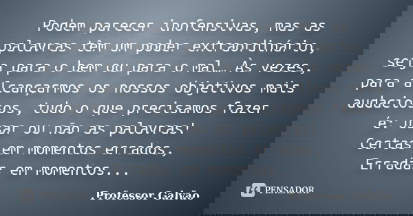 Podem parecer inofensivas, mas as palavras têm um poder extraordinário, seja para o bem ou para o mal… Às vezes, para alcançarmos os nossos objetivos mais audac... Frase de Professor Galvão.