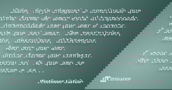 Sabe, hoje cheguei a conclusão que minha forma de amar está ultrapassada. A intensidade com que amo é careta. É assim que sei amar. Sem restrições, medos, descu... Frase de Professor Galvão.