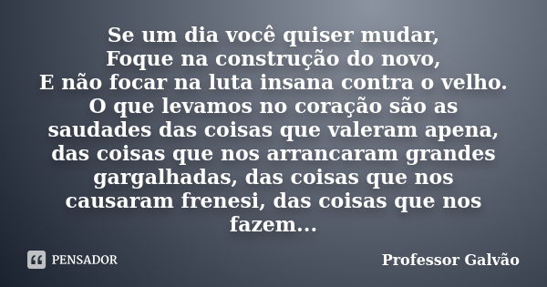 Se um dia você quiser mudar, Foque na construção do novo, E não focar na luta insana contra o velho. O que levamos no coração são as saudades das coisas que val... Frase de Professor Galvão.