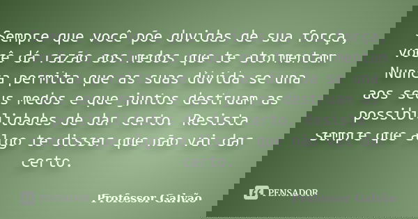 Sempre que você põe duvidas de sua força, você dá razão aos medos que te atormentam Nunca permita que as suas dúvida se una aos seus medos e que juntos destruam... Frase de Professor Galvão.