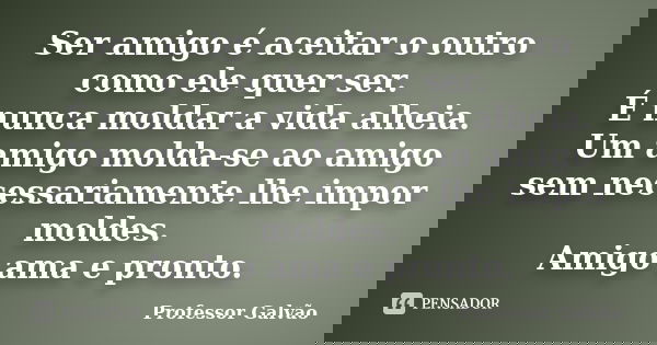 Ser amigo é aceitar o outro como ele quer ser. É nunca moldar a vida alheia. Um amigo molda-se ao amigo sem necessariamente lhe impor moldes. Amigo ama e pronto... Frase de Professor Galvão.