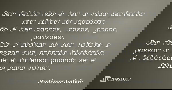 Ser feliz não é ter a vida perfeita aos olhos do egoísmo. Não é ter carros, casas, grana, paixões. Ser feliz é deixar de ser vítima e passar a reger sua própria... Frase de Professor Galvão.