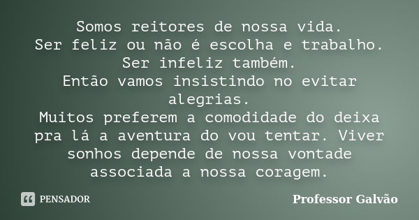 Somos reitores de nossa vida. Ser feliz ou não é escolha e trabalho. Ser infeliz também. Então vamos insistindo no evitar alegrias. Muitos preferem a comodidade... Frase de Professor Galvão.