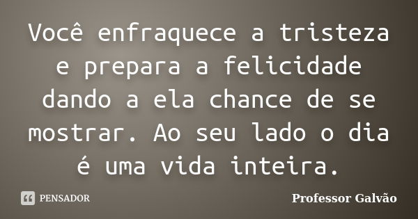 Você enfraquece a tristeza e prepara a felicidade dando a ela chance de se mostrar. Ao seu lado o dia é uma vida inteira.... Frase de Professor Galvão.