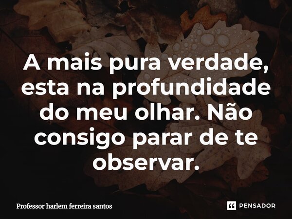 ⁠A mais pura verdade, esta na profundidade do meu olhar. Não consigo parar de te observar.... Frase de Professor Harlem Ferreira Santos.