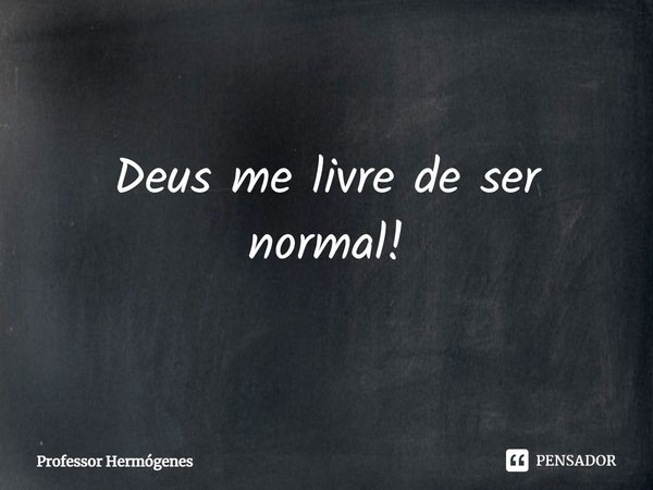 Deus me livre de ser normal!... Frase de Professor Hermógenes.