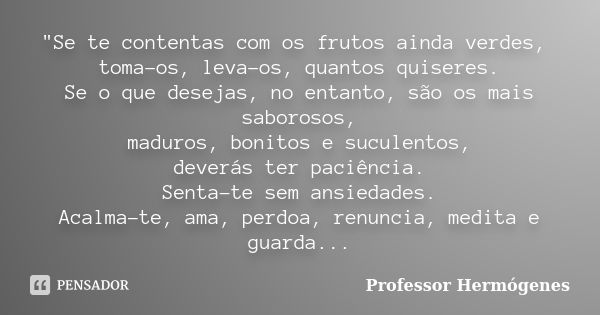 "Se te contentas com os frutos ainda verdes, toma-os, leva-os, quantos quiseres. Se o que desejas, no entanto, são os mais saborosos, maduros, bonitos e su... Frase de Professor Hermógenes.